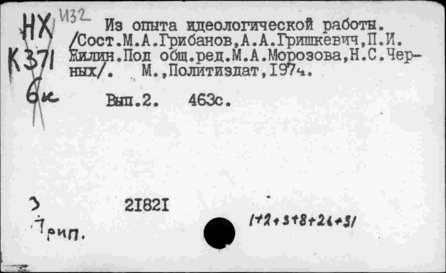 ﻿Из опыта идеологической работы. /Сост.М.А.Грибанов,А.А.Гришкевич,П.И. Жилин.Под общ.ред.М.А.Морозова, Н. С.Черных/. М.»Политиздат,197ч.
Вып.2. 463с.
21821
*Л.
